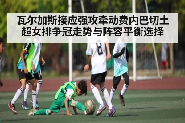 瓦尔加斯接应强攻牵动费内巴切土超女排争冠走势与阵容平衡选择