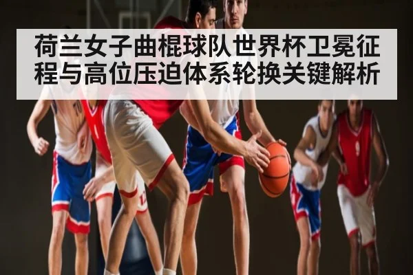 荷兰女子曲棍球队世界杯卫冕征程与高位压迫体系轮换关键解析 - stakeapp
